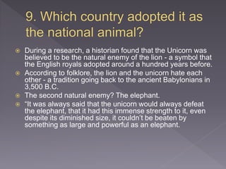  During a research, a historian found that the Unicorn was
believed to be the natural enemy of the lion - a symbol that
the English royals adopted around a hundred years before.
 According to folklore, the lion and the unicorn hate each
other - a tradition going back to the ancient Babylonians in
3,500 B.C.
 The second natural enemy? The elephant.
 “It was always said that the unicorn would always defeat
the elephant, that it had this immense strength to it, even
despite its diminished size, it couldn’t be beaten by
something as large and powerful as an elephant.
 
