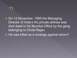  On 13 November, 1995 the Managing
Director of India’s firs private airlines was
shot dead in his Mumbai Office by the gang
belonging to Chota Rajan.
 He was killed as a revenge against whom?
 