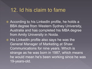  According to his LinkedIn profile, he holds a
BBA degree from Western Sydney University,
Australia and has completed his MBA degree
from Amity University in Noida.
 His LinkedIn profile also says he was the
General Manager of Marketing at Shaw
Communications for nine years. Which is
strange as he was born in 1987, which means
he would mean he's been working since he was
19-years-old.
 