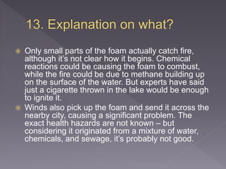  Only small parts of the foam actually catch fire,
although it’s not clear how it begins. Chemical
reactions could be causing the foam to combust,
while the fire could be due to methane building up
on the surface of the water. But experts have said
just a cigarette thrown in the lake would be enough
to ignite it.
 Winds also pick up the foam and send it across the
nearby city, causing a significant problem. The
exact health hazards are not known – but
considering it originated from a mixture of water,
chemicals, and sewage, it’s probably not good.
 