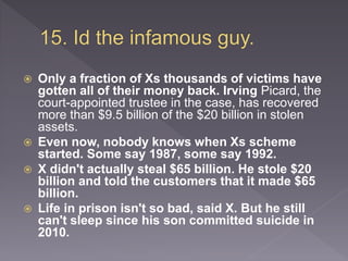  Only a fraction of Xs thousands of victims have
gotten all of their money back. Irving Picard, the
court-appointed trustee in the case, has recovered
more than $9.5 billion of the $20 billion in stolen
assets.
 Even now, nobody knows when Xs scheme
started. Some say 1987, some say 1992.
 X didn't actually steal $65 billion. He stole $20
billion and told the customers that it made $65
billion.
 Life in prison isn't so bad, said X. But he still
can't sleep since his son committed suicide in
2010.
 