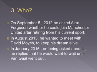  On September 5 , 2012 he asked Alex
Ferguson whether he could join Manchester
United after retiring from his current sport.
 In August 2013, he wanted to meet with
David Moyes, to keep his dream alive.
 In January 2016 , on being asked about it,
he replied that he would want to wait until
Van Gaal went out .
 