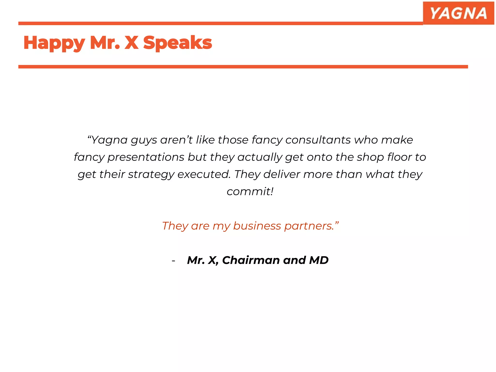 “Yagna guys aren’t like those fancy consultants who make
fancy presentations but they actually get onto the shop floor to
get their strategy executed. They deliver more than what they
commit!
They are my business partners.”
- Mr. X, Chairman and MD
Happy Mr. X Speaks
 