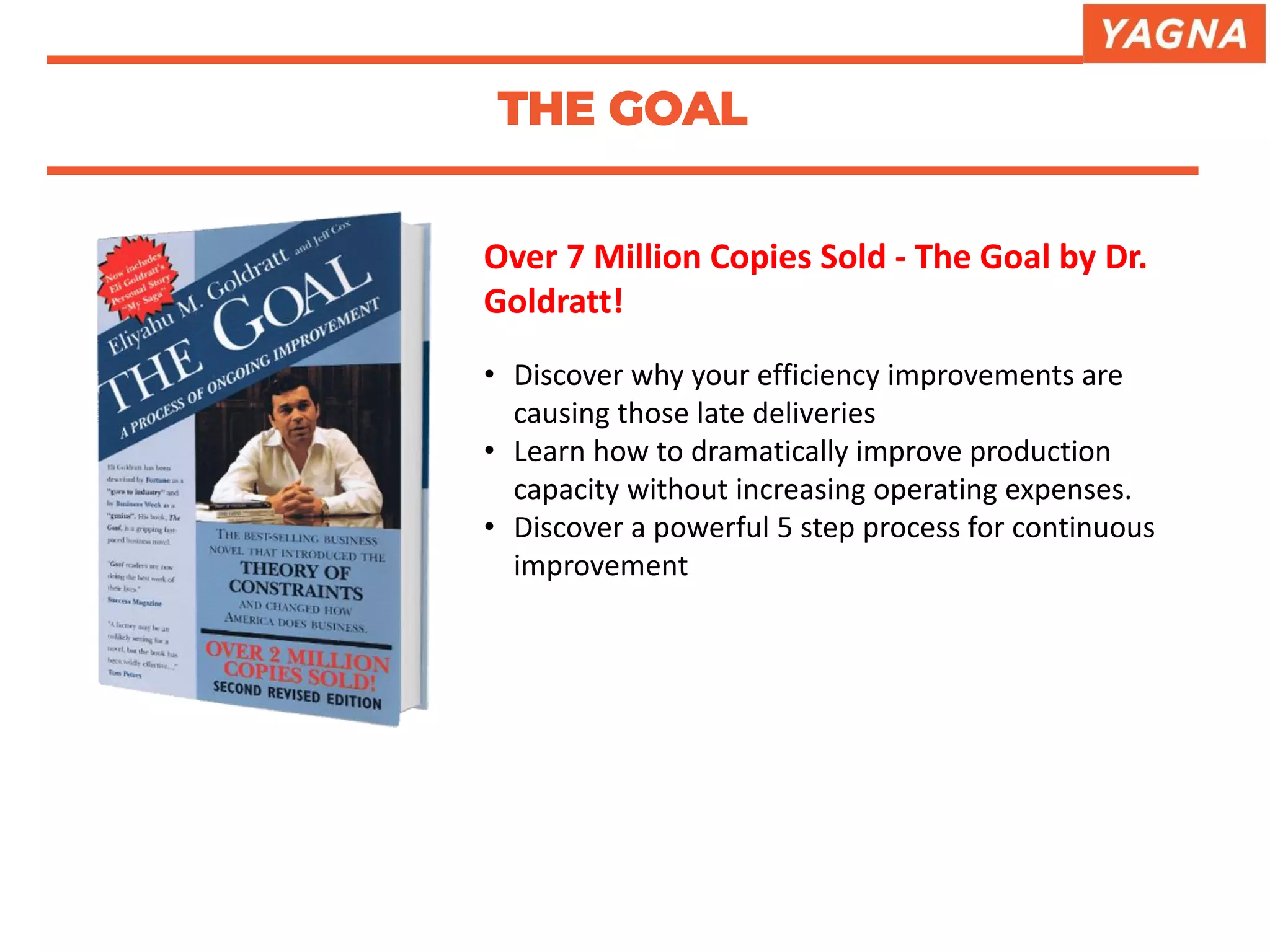 Over 7 Million Copies Sold - The Goal by Dr.
Goldratt!
• Discover why your efficiency improvements are
causing those late deliveries
• Learn how to dramatically improve production
capacity without increasing operating expenses.
• Discover a powerful 5 step process for continuous
improvement
THE GOAL
 