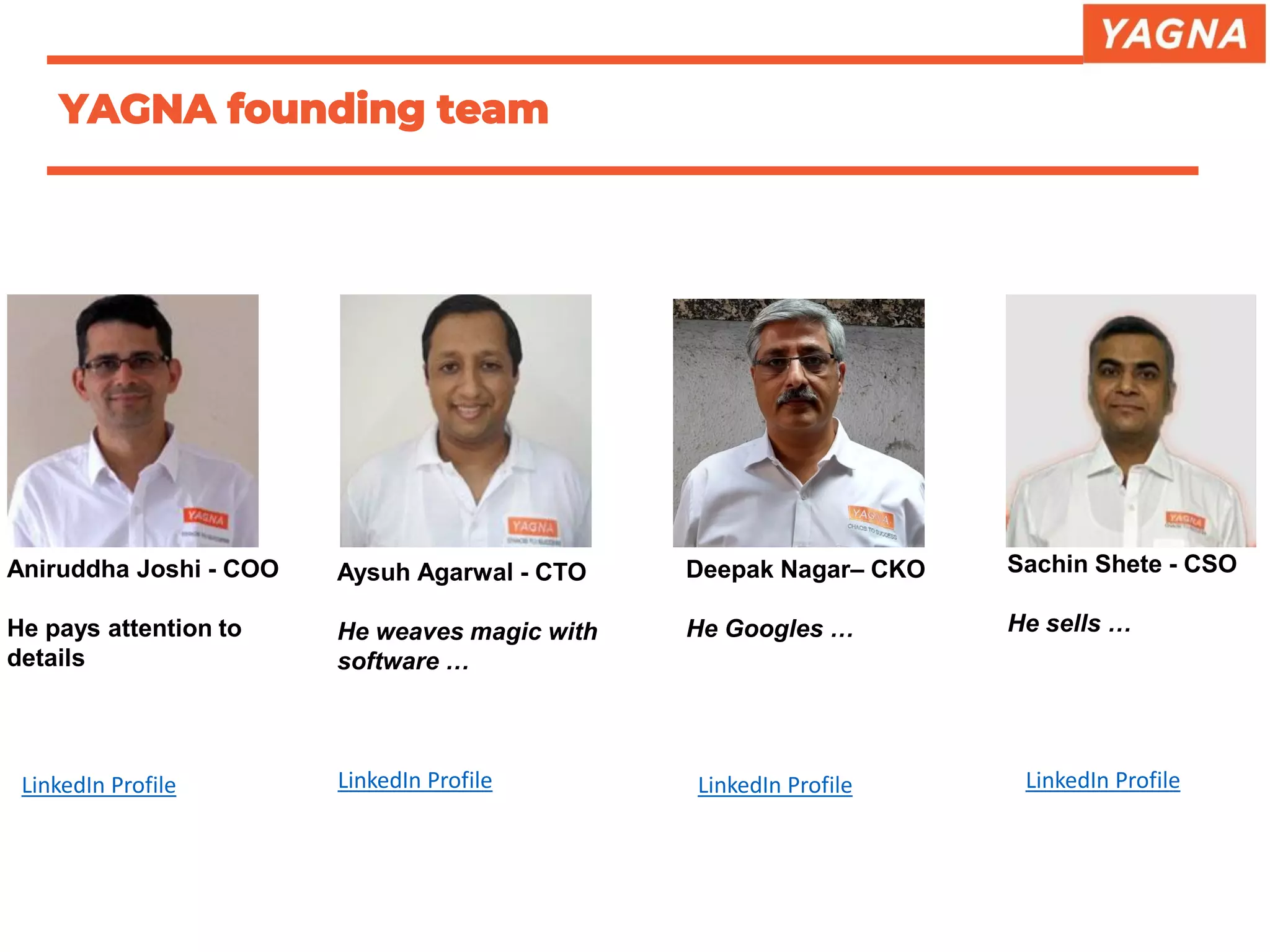 YAGNA founding team
Aniruddha Joshi - COO
He pays attention to
details
Deepak Nagar– CKO
He Googles …
Aysuh Agarwal - CTO
He weaves magic with
software …
Sachin Shete - CSO
He sells …
LinkedIn Profile LinkedIn Profile LinkedIn Profile LinkedIn Profile
 
