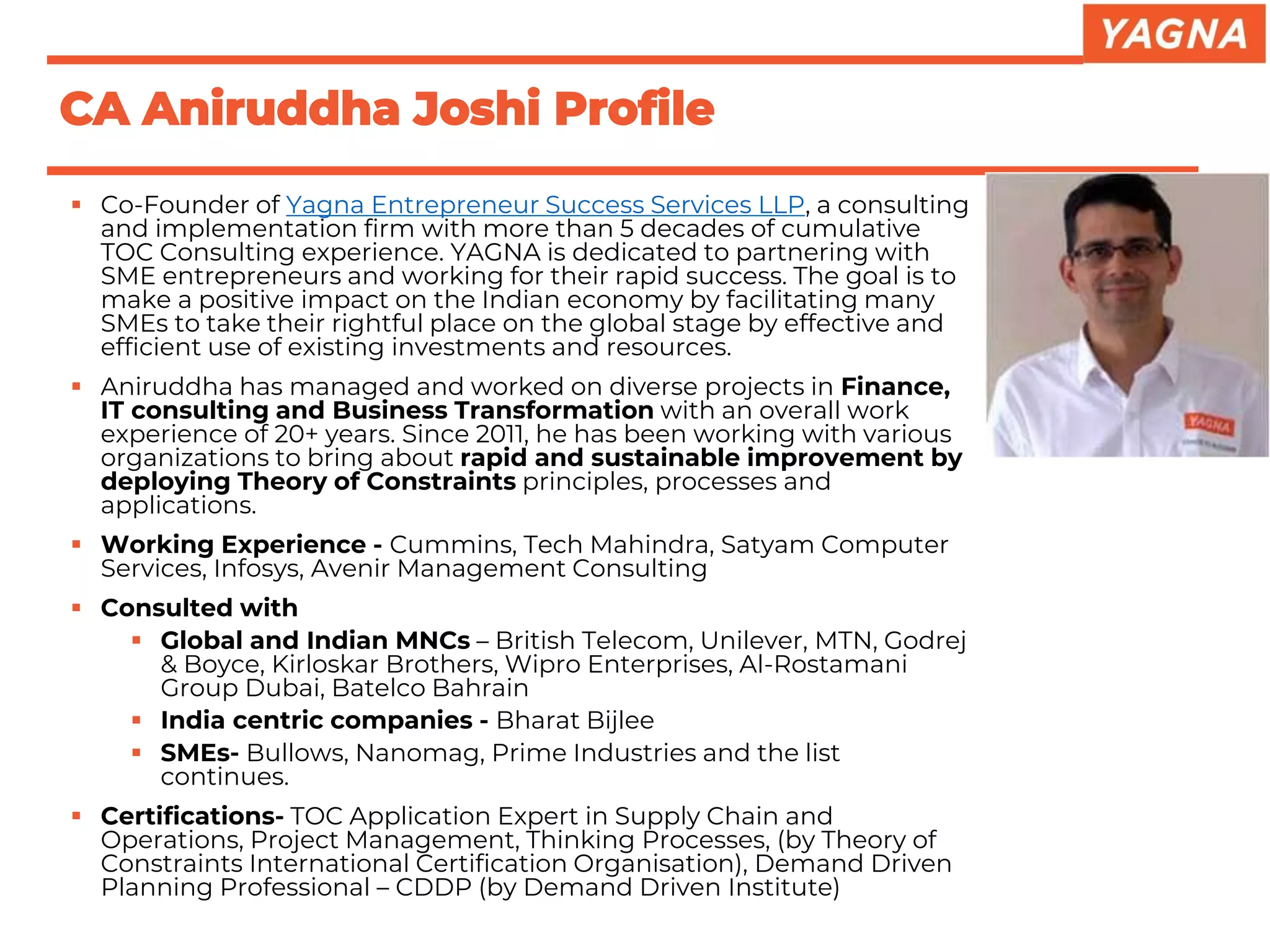 CA Aniruddha Joshi Profile
▪ Co-Founder of Yagna Entrepreneur Success Services LLP, a consulting
and implementation firm with more than 5 decades of cumulative
TOC Consulting experience. YAGNA is dedicated to partnering with
SME entrepreneurs and working for their rapid success. The goal is to
make a positive impact on the Indian economy by facilitating many
SMEs to take their rightful place on the global stage by effective and
efficient use of existing investments and resources.
▪ Aniruddha has managed and worked on diverse projects in Finance,
IT consulting and Business Transformation with an overall work
experience of 20+ years. Since 2011, he has been working with various
organizations to bring about rapid and sustainable improvement by
deploying Theory of Constraints principles, processes and
applications.
▪ Working Experience - Cummins, Tech Mahindra, Satyam Computer
Services, Infosys, Avenir Management Consulting
▪ Consulted with
▪ Global and Indian MNCs – British Telecom, Unilever, MTN, Godrej
& Boyce, Kirloskar Brothers, Wipro Enterprises, Al-Rostamani
Group Dubai, Batelco Bahrain
▪ India centric companies - Bharat Bijlee
▪ SMEs- Bullows, Nanomag, Prime Industries and the list
continues.
▪ Certifications- TOC Application Expert in Supply Chain and
Operations, Project Management, Thinking Processes, (by Theory of
Constraints International Certification Organisation), Demand Driven
Planning Professional – CDDP (by Demand Driven Institute)
 
