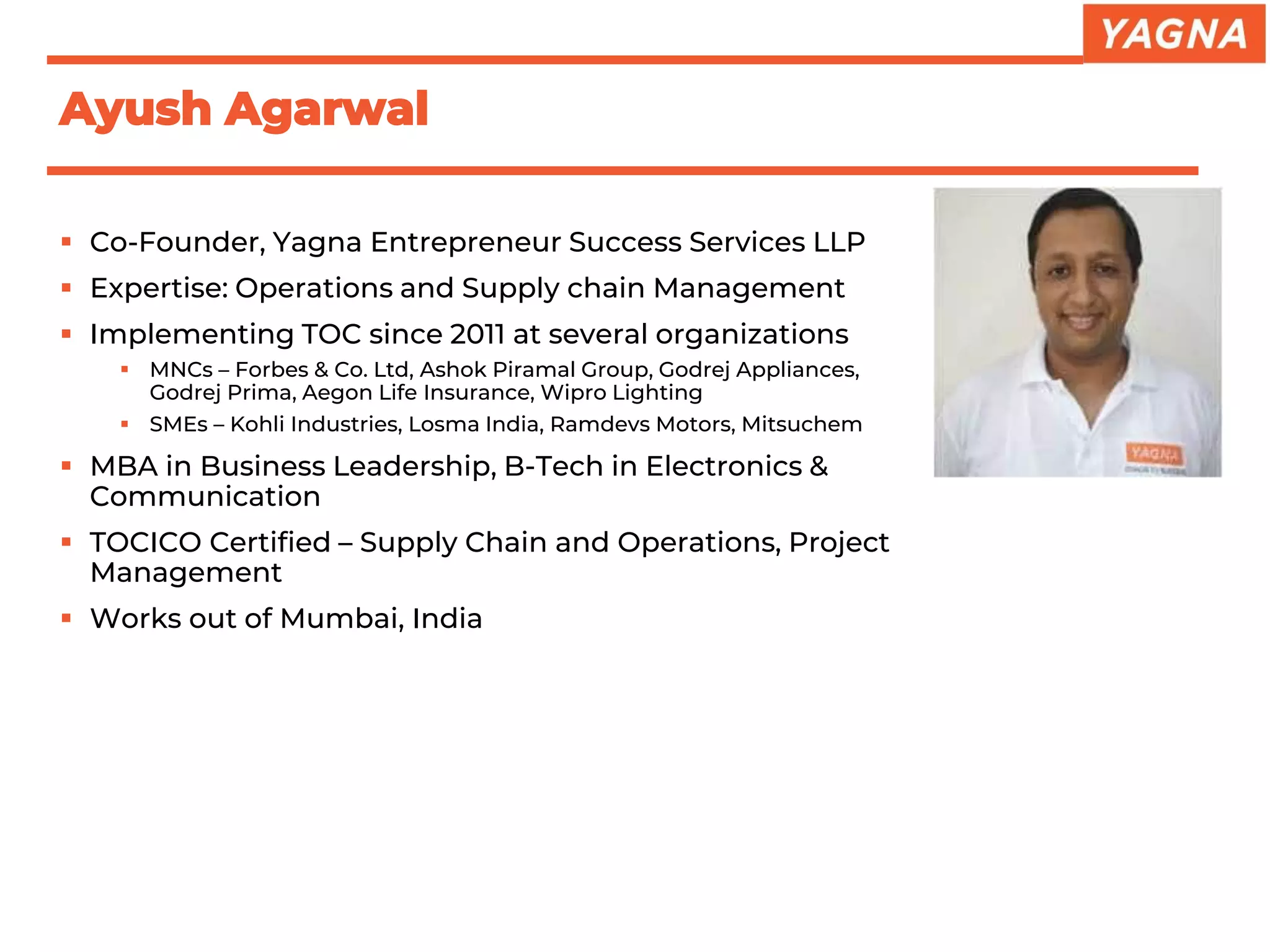 ▪ Co-Founder, Yagna Entrepreneur Success Services LLP
▪ Expertise: Operations and Supply chain Management
▪ Implementing TOC since 2011 at several organizations
▪ MNCs – Forbes & Co. Ltd, Ashok Piramal Group, Godrej Appliances,
Godrej Prima, Aegon Life Insurance, Wipro Lighting
▪ SMEs – Kohli Industries, Losma India, Ramdevs Motors, Mitsuchem
▪ MBA in Business Leadership, B-Tech in Electronics &
Communication
▪ TOCICO Certified – Supply Chain and Operations, Project
Management
▪ Works out of Mumbai, India
Ayush Agarwal
 