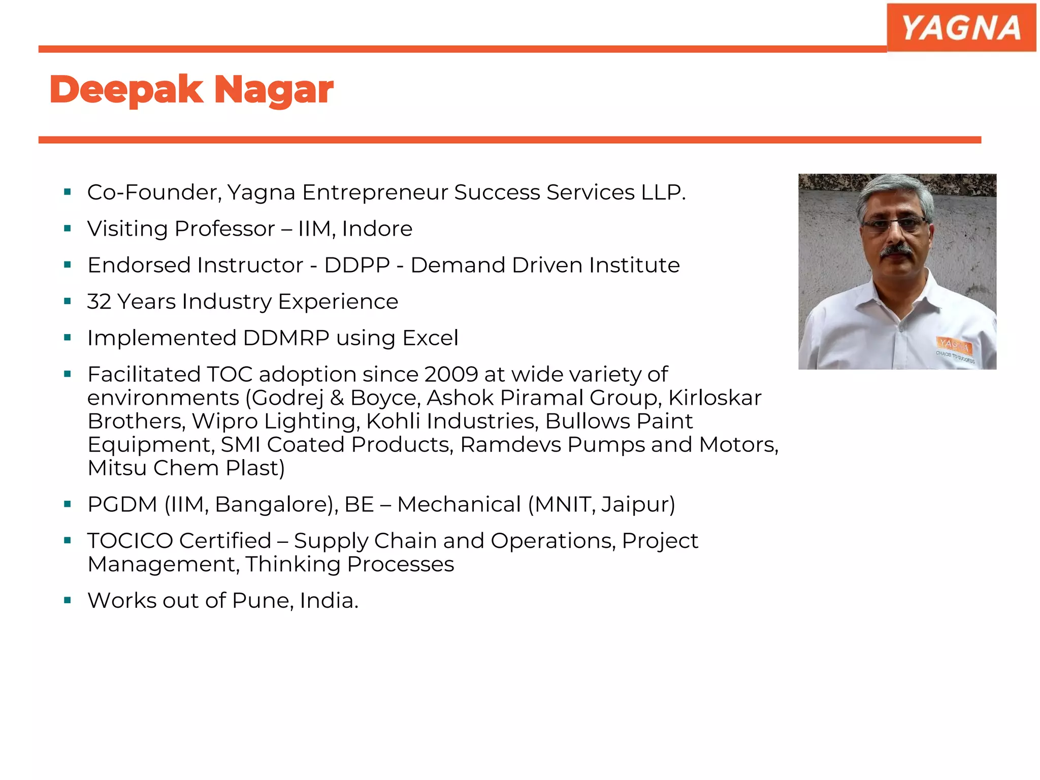 ▪ Co-Founder, Yagna Entrepreneur Success Services LLP.
▪ Visiting Professor – IIM, Indore
▪ Endorsed Instructor - DDPP - Demand Driven Institute
▪ 32 Years Industry Experience
▪ Implemented DDMRP using Excel
▪ Facilitated TOC adoption since 2009 at wide variety of
environments (Godrej & Boyce, Ashok Piramal Group, Kirloskar
Brothers, Wipro Lighting, Kohli Industries, Bullows Paint
Equipment, SMI Coated Products, Ramdevs Pumps and Motors,
Mitsu Chem Plast)
▪ PGDM (IIM, Bangalore), BE – Mechanical (MNIT, Jaipur)
▪ TOCICO Certified – Supply Chain and Operations, Project
Management, Thinking Processes
▪ Works out of Pune, India.
Deepak Nagar
 