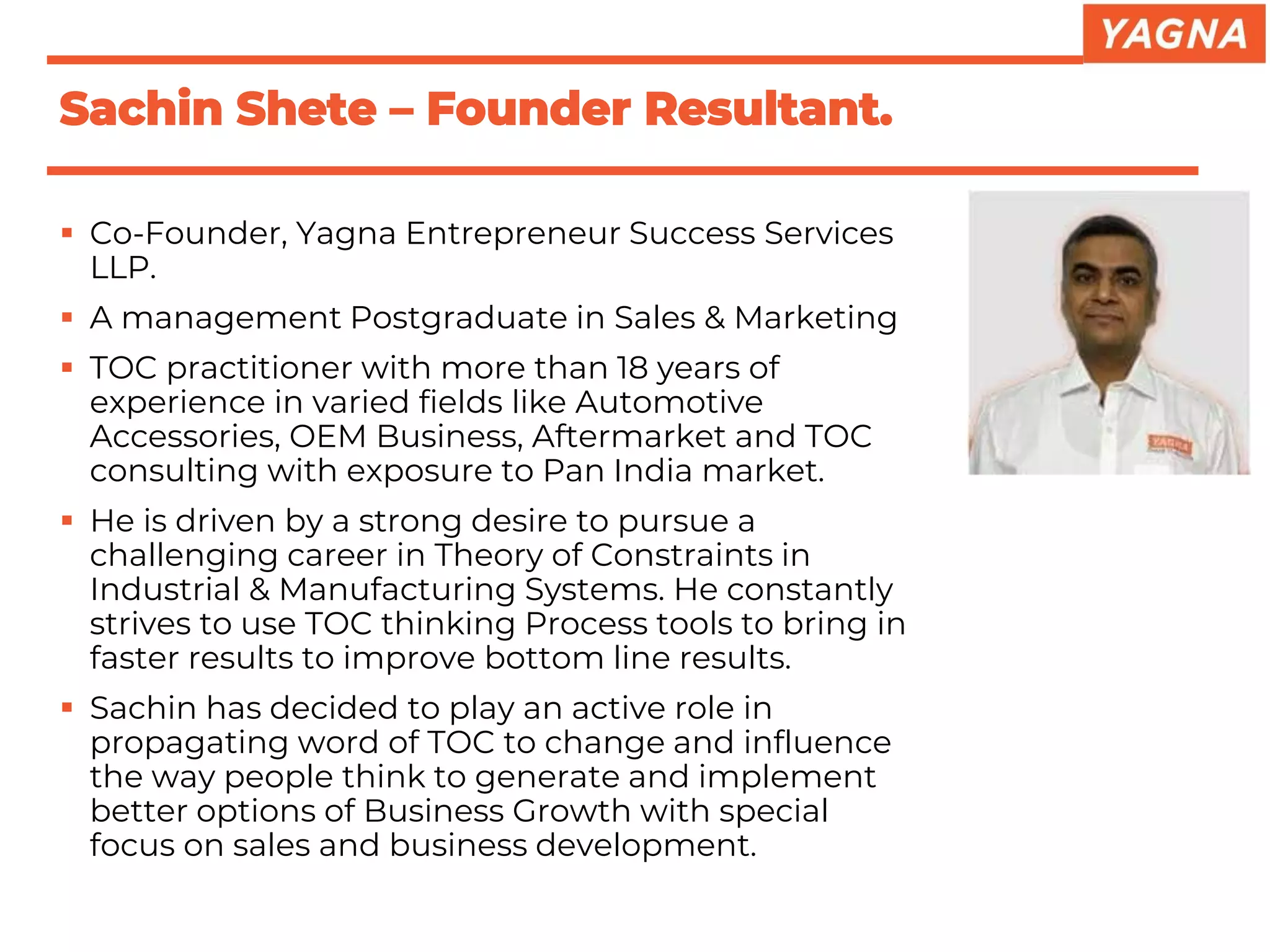 ▪ Co-Founder, Yagna Entrepreneur Success Services
LLP.
▪ A management Postgraduate in Sales & Marketing
▪ TOC practitioner with more than 18 years of
experience in varied fields like Automotive
Accessories, OEM Business, Aftermarket and TOC
consulting with exposure to Pan India market.
▪ He is driven by a strong desire to pursue a
challenging career in Theory of Constraints in
Industrial & Manufacturing Systems. He constantly
strives to use TOC thinking Process tools to bring in
faster results to improve bottom line results.
▪ Sachin has decided to play an active role in
propagating word of TOC to change and influence
the way people think to generate and implement
better options of Business Growth with special
focus on sales and business development.
Sachin Shete – Founder Resultant.
 