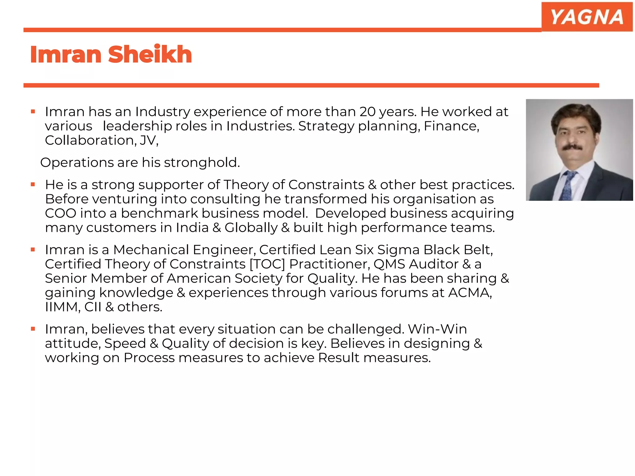 ▪ Imran has an Industry experience of more than 20 years. He worked at
various leadership roles in Industries. Strategy planning, Finance,
Collaboration, JV,
Operations are his stronghold.
▪ He is a strong supporter of Theory of Constraints & other best practices.
Before venturing into consulting he transformed his organisation as
COO into a benchmark business model. Developed business acquiring
many customers in India & Globally & built high performance teams.
▪ Imran is a Mechanical Engineer, Certified Lean Six Sigma Black Belt,
Certified Theory of Constraints [TOC] Practitioner, QMS Auditor & a
Senior Member of American Society for Quality. He has been sharing &
gaining knowledge & experiences through various forums at ACMA,
IIMM, CII & others.
▪ Imran, believes that every situation can be challenged. Win-Win
attitude, Speed & Quality of decision is key. Believes in designing &
working on Process measures to achieve Result measures.
Imran Sheikh
 