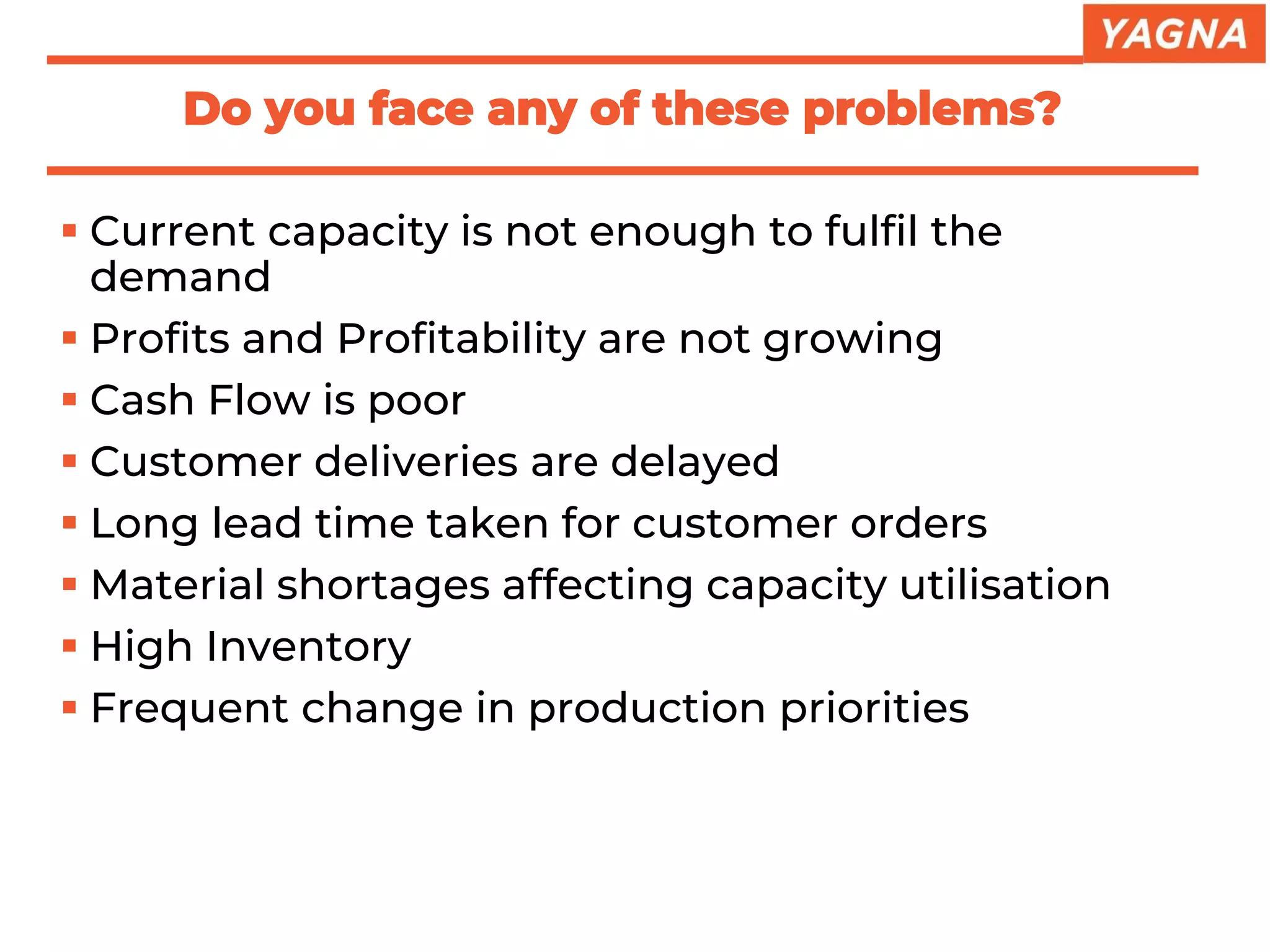 ▪ Current capacity is not enough to fulfil the
demand
▪ Profits and Profitability are not growing
▪ Cash Flow is poor
▪ Customer deliveries are delayed
▪ Long lead time taken for customer orders
▪ Material shortages affecting capacity utilisation
▪ High Inventory
▪ Frequent change in production priorities
Do you face any of these problems?
 