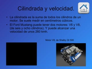 Cilindrada y velocidad. La cilindrada es la suma de todos los cilindros de un motor. Se suele medir en centímetros cúbicos. El Ford Mustang puede tener dos motores: V6 y V8, (de seis y ocho cilindros). Y puede alcanzar una velocidad de unos 260 kmh. Motor V8, de Shelby Gt 500 