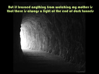 But if learned anything from watching my mother is
that there is always a light at the end of dark tunnels
 