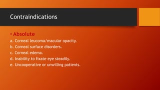Contraindications
• Absolute
a. Corneal leucoma/macular opacity.
b. Corneal surface disorders.
c. Corneal edema.
d. Inability to fixate eye steadily.
e. Uncooperative or unwilling patients.
 
