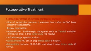 -
1 Reduction/control of elevated intraocular pressure:
• Rise of intraocular pressure is common hours after Nd:YAG laser
posterior capsulotomy.
Usual medication:
• Nonselective β-adrenergic antagonist such as Timolol maleate
(0.5%) eye drop: 1 drop twice daily (12 hourly)
• Α-2 adrenergic agonists such as
=Apraclonidine HCl (1%):1 drop thrice daily (8 hourly).
=Brimonidine tartrate (0.15-0.2%) eye drop:1 drop thrice daily (8
hourly).
Postoperative Treatment
 