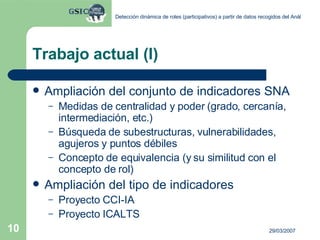 Trabajo actual (I) Ampliación del conjunto de indicadores SNA Medidas de centralidad y poder (grado, cercanía, intermediación, etc.) Búsqueda de subestructuras, vulnerabilidades, agujeros y puntos débiles Concepto de equivalencia (y su similitud con el concepto de rol) Ampliación del tipo de indicadores Proyecto CCI-IA Proyecto ICALTS 