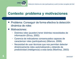 Contexto: problema y motivaciones Problema: Conseguir de forma efectiva la detección dinámica de roles  Motivaciones: Distintos roles (pueden) tener distintas necesidades de información (Drury, 2002) Carencia de indicadores consensuados capaces de caracterizar roles (participativos) (Marcos, 2006) Necesidad de usar técnicas que nos permitan detectar dinámicamente roles automatizando y dotando de predictividad (inteligencia) a esta tarea (Martínez, 2003) 