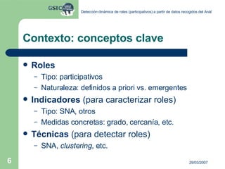 Contexto: conceptos clave Roles Tipo: participativos Naturaleza: definidos a priori vs. emergentes Indicadores  (para caracterizar roles) Tipo: SNA, otros Medidas concretas: grado, cercanía, etc. Técnicas  (para detectar roles) SNA,  clustering , etc. 
