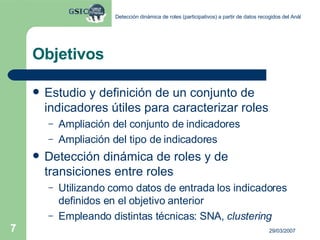 Objetivos Estudio y definición de un conjunto de indicadores útiles para caracterizar roles Ampliación del conjunto de indicadores Ampliación del tipo de indicadores Detección dinámica de roles y de transiciones entre roles Utilizando como datos de entrada los indicadores definidos en el objetivo anterior Empleando distintas técnicas: SNA,  clustering 