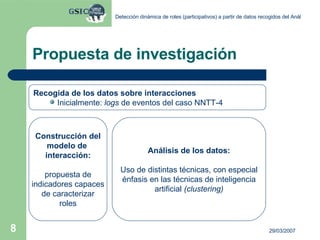 Propuesta de investigación Recogida de los datos sobre interacciones Inicialmente:  logs  de eventos del caso NNTT-4 Construcción del modelo de  interacción: propuesta de indicadores capaces de caracterizar roles Análisis de los datos: Uso de distintas técnicas, con especial énfasis en las técnicas de inteligencia artificial  (clustering) 