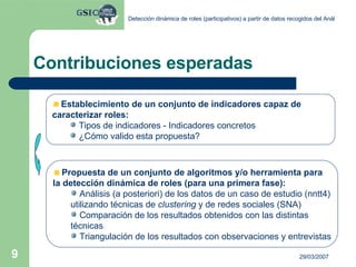 Contribuciones esperadas Establecimiento de un conjunto de indicadores capaz de  caracterizar roles: Tipos de indicadores - Indicadores concretos ¿Cómo valido esta propuesta? Propuesta de un conjunto de algoritmos y/o herramienta para  la detección dinámica de roles (para una primera fase): Análisis (a posteriori) de los datos de un caso de estudio (nntt4) utilizando técnicas de  clustering  y de redes sociales (SNA)  Comparación de los resultados obtenidos con las distintas técnicas Triangulación de los resultados con observaciones y entrevistas 