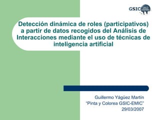 Detección dinámica de roles (participativos) a partir de datos recogidos del Análisis de Interacciones mediante el uso de técnicas de inteligencia artificial Guillermo Yágüez Martín “ Pinta y Colorea GSIC-EMIC” 29/03/2007 