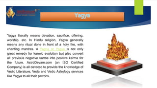 Yagya literally means devotion, sacrifice, offering,
worship, etc. In Hindu religion, Yagya generally
means any ritual done in front of a holy fire, with
chanting mantras. A Yagna or Yagya is not only
great remedy for karmic evolution but also convert
all previous negative karma into positive karma for
the future. AstroDevam.com (an ISO Certified
Company) is all devoted to provide the knowledge of
Vedic Literature, Veda and Vedic Astrology services
like Yagya to all their patrons.
 