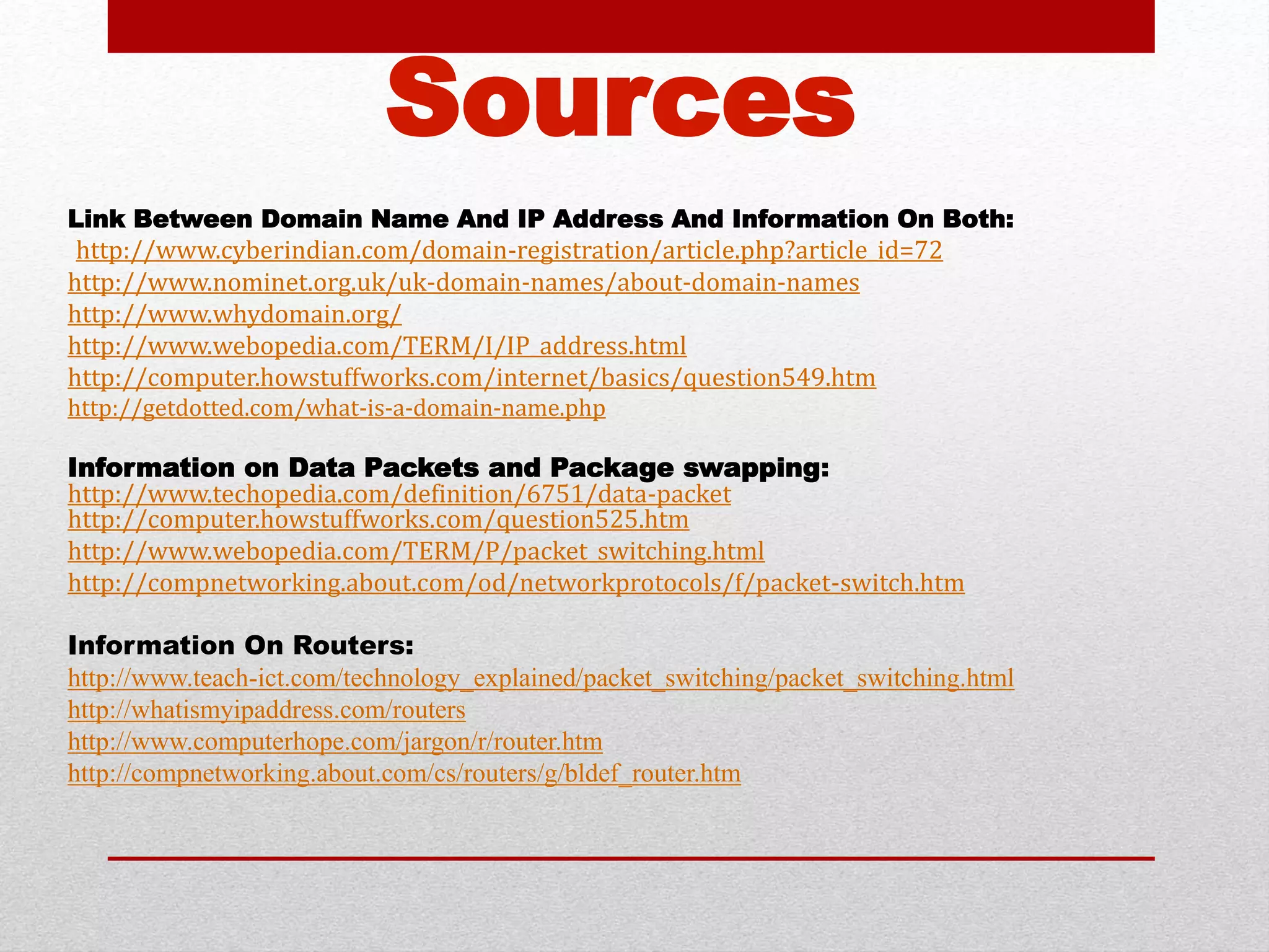 Sources 
Link Between Domain Name And IP Address And Information On Both: 
http://www.cyberindian.com/domain-registration/article.php?article_id=72 
http://www.nominet.org.uk/uk-domain-names/about-domain-names 
http://www.whydomain.org/ 
http://www.webopedia.com/TERM/I/IP_address.html 
http://computer.howstuffworks.com/internet/basics/question549.htm 
http://getdotted.com/what-is-a-domain-name.php 
Information on Data Packets and Package swapping: 
http://www.techopedia.com/definition/6751/data-packet 
http://computer.howstuffworks.com/question525.htm 
http://www.webopedia.com/TERM/P/packet_switching.html 
http://compnetworking.about.com/od/networkprotocols/f/packet-switch.htm 
Information On Routers: 
http://www.teach-ict.com/technology_explained/packet_switching/packet_switching.html 
http://whatismyipaddress.com/routers 
http://www.computerhope.com/jargon/r/router.htm 
http://compnetworking.about.com/cs/routers/g/bldef_router.htm 

