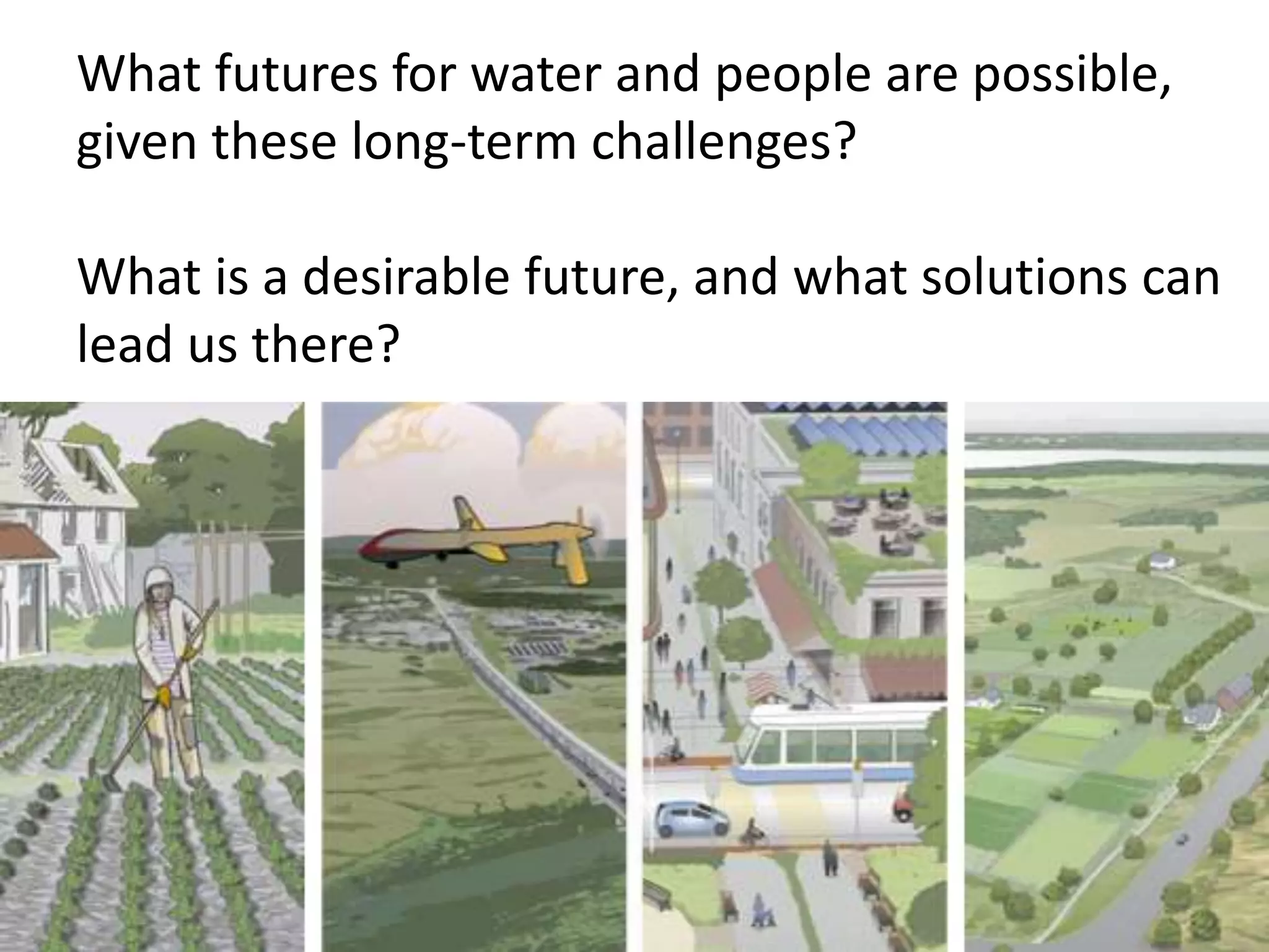 What futures for water and people are possible,
given these long-term challenges?
What is a desirable future, and what solutions can
lead us there?
 