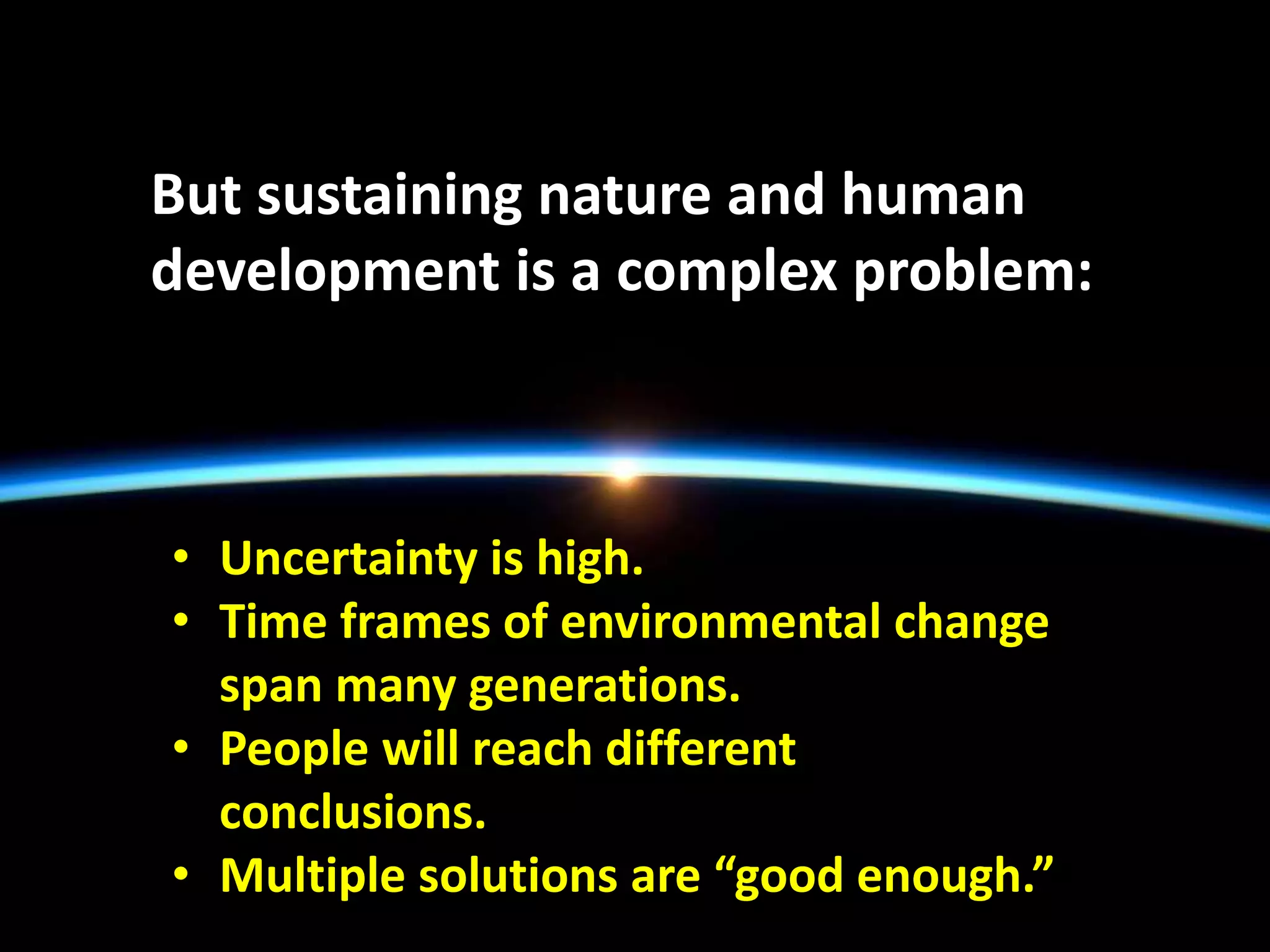 But sustaining nature and human
development is a complex problem:
• Uncertainty is high.
• Time frames of environmental change
span many generations.
• People will reach different
conclusions.
• Multiple solutions are “good enough.”
 