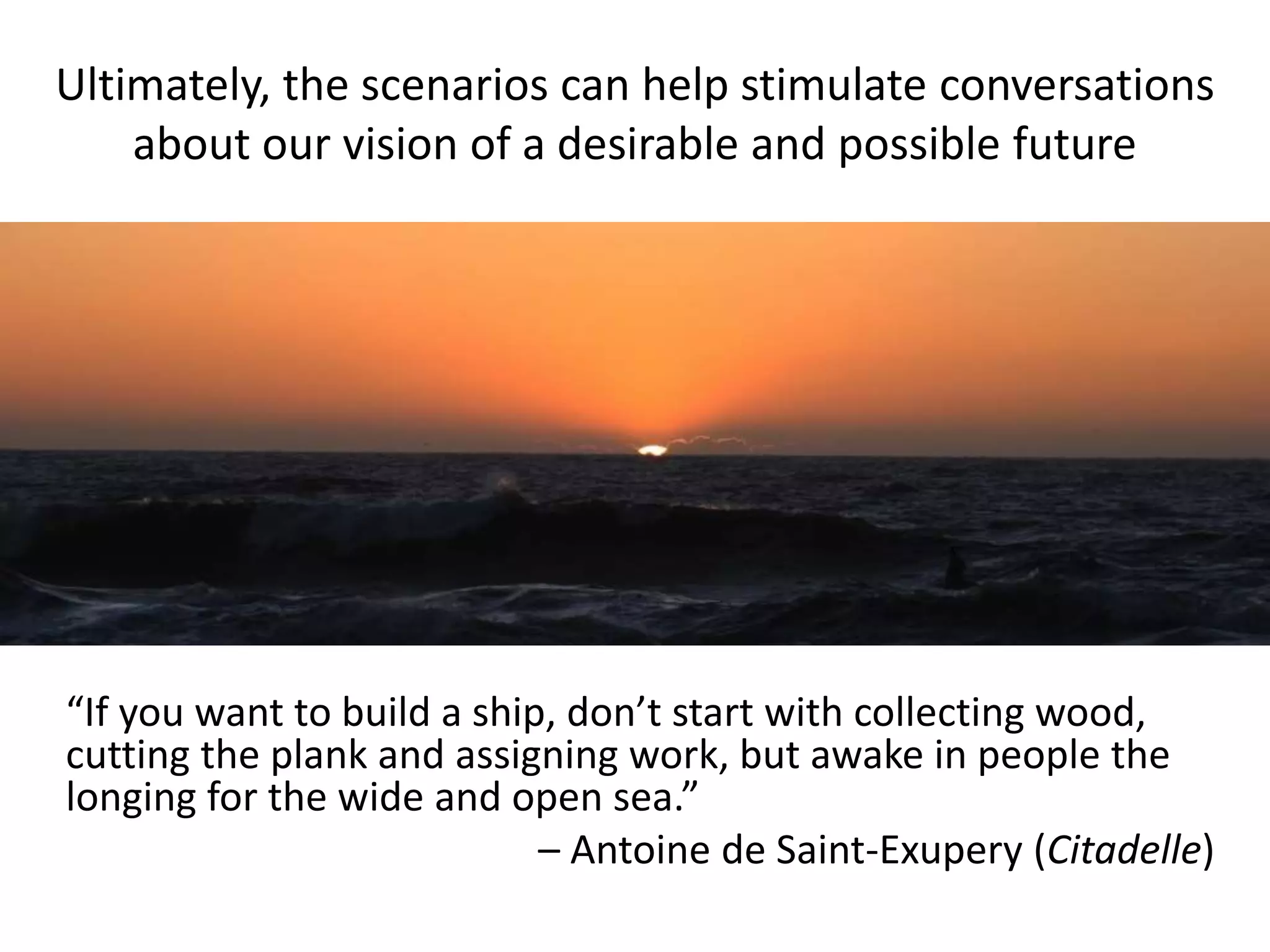 Ultimately, the scenarios can help stimulate conversations
about our vision of a desirable and possible future
“If you want to build a ship, don’t start with collecting wood,
cutting the plank and assigning work, but awake in people the
longing for the wide and open sea.”
– Antoine de Saint-Exupery (Citadelle)
 