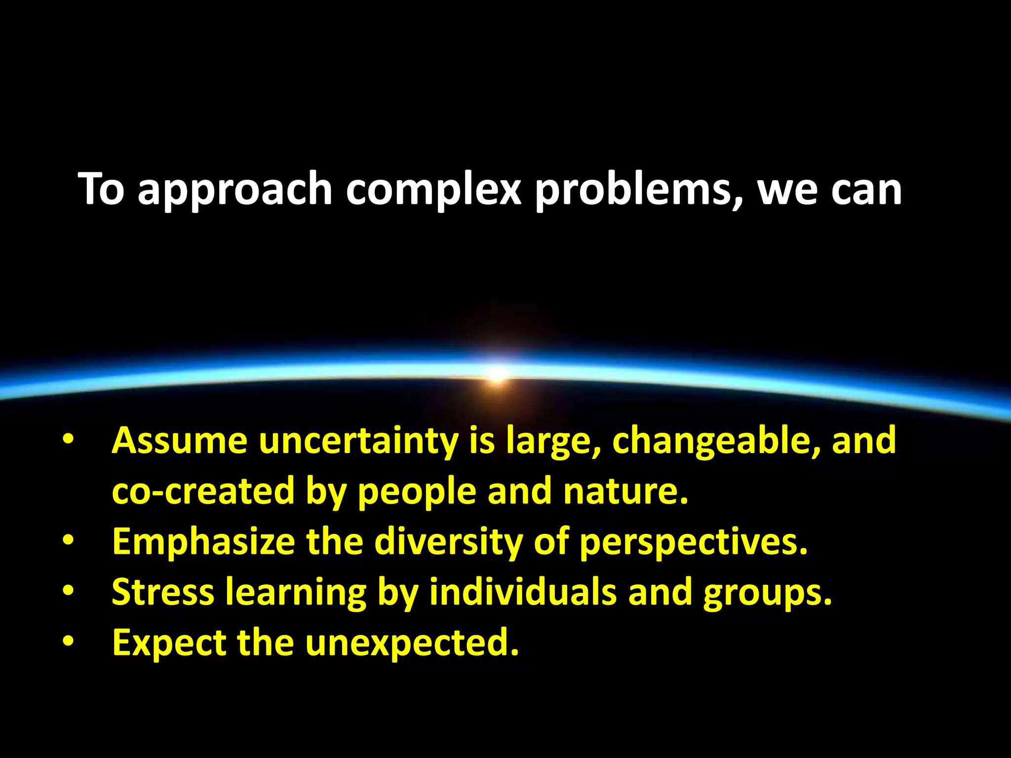 To approach complex problems, we can
• Assume uncertainty is large, changeable, and
co-created by people and nature.
• Emphasize the diversity of perspectives.
• Stress learning by individuals and groups.
• Expect the unexpected.
 