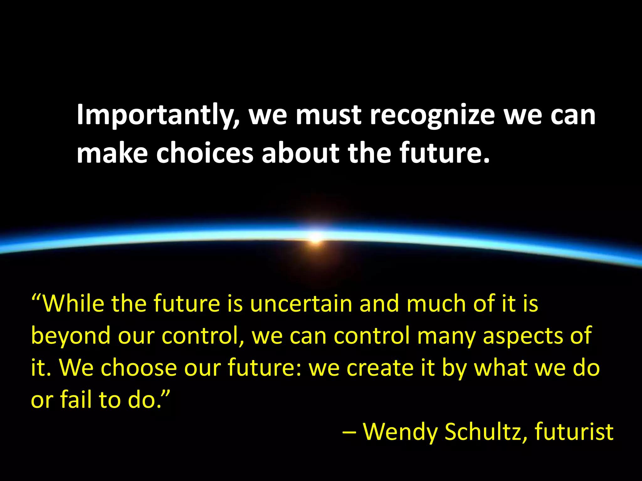 “While the future is uncertain and much of it is
beyond our control, we can control many aspects of
it. We choose our future: we create it by what we do
or fail to do.”
– Wendy Schultz, futurist
Importantly, we must recognize we can
make choices about the future.
 