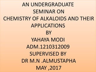 AN UNDERGRADUATE
SEMINAR ON
CHEMISTRY OF ALKALOIDS AND THEIR
APPLICATIONS
BY
YAHAYA MODI
ADM.1210312009
SUPERVISED BY
DR M.N .ALMUSTAPHA
MAY ,2017
 