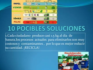 10 POCIBLES SOLUCIONES1.Cada ciudadano produce casi 1.5 kg al día de basura.los procesos actuales para eliminarlos son muy costosos y contaminantes , por lo que es mejor reducir su cantidad. ¡RECICLA!