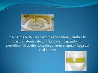 2.No tires NUNCA el aceite al fregadero, tíralo a la basura, dentro de un frasco o empapando un periódico. El aceite no se disuelve en el agua y llega tal cual al mar.