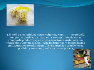 3.El 40% de los residuos son envoltorios, y un 10-20ºde la compra va destinado a pagar estos envases . Intenta evitar compra de productos que vienen envueltos en materiales no reciclables . Compra al peso, evita las bandejas y los productos empaquetados excesivamente . Vete al mercado cuando te sea posible , y consume productos de temporada