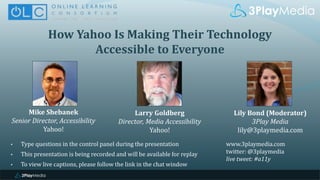 How Yahoo Is Making Their Technology
Accessible to Everyone
Mike Shebanek
Senior Director, Accessibility
Yahoo!
Lily Bond (Moderator)
3Play Media
lily@3playmedia.com
Larry Goldberg
Director, Media Accessibility
Yahoo!
www.3playmedia.com
twitter: @3playmedia
live tweet: #a11y
• Type questions in the control panel during the presentation
• This presentation is being recorded and will be available for replay
• To view live captions, please follow the link in the chat window
 