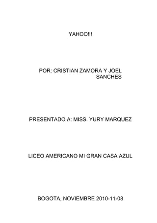 YAHOO!!!
POR: CRISTIAN ZAMORA Y JOEL
SANCHES
PRESENTADO A: MISS. YURY MARQUEZ
LICEO AMERICANO MI GRAN CASA AZUL
BOGOTA, NOVIEMBRE 2010-11-08
 