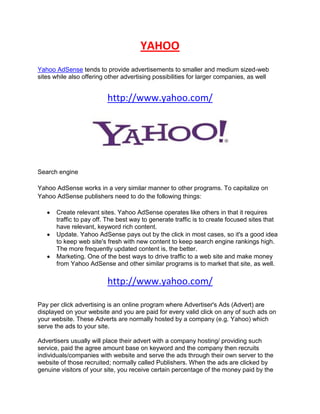 YAHOO
Yahoo AdSense tends to provide advertisements to smaller and medium sized-web
sites while also offering other advertising possibilities for larger companies, as well


                          http://www.yahoo.com/




Search engine

Yahoo AdSense works in a very similar manner to other programs. To capitalize on
Yahoo AdSense publishers need to do the following things:

       Create relevant sites. Yahoo AdSense operates like others in that it requires
       traffic to pay off. The best way to generate traffic is to create focused sites that
       have relevant, keyword rich content.
       Update. Yahoo AdSense pays out by the click in most cases, so it's a good idea
       to keep web site's fresh with new content to keep search engine rankings high.
       The more frequently updated content is, the better.
       Marketing. One of the best ways to drive traffic to a web site and make money
       from Yahoo AdSense and other similar programs is to market that site, as well.

                          http://www.yahoo.com/

Pay per click advertising is an online program where Advertiser's Ads (Advert) are
displayed on your website and you are paid for every valid click on any of such ads on
your website. These Adverts are normally hosted by a company (e.g. Yahoo) which
serve the ads to your site.

Advertisers usually will place their advert with a company hosting/ providing such
service, paid the agree amount base on keyword and the company then recruits
individuals/companies with website and serve the ads through their own server to the
website of those recruited; normally called Publishers. When the ads are clicked by
genuine visitors of your site, you receive certain percentage of the money paid by the
 