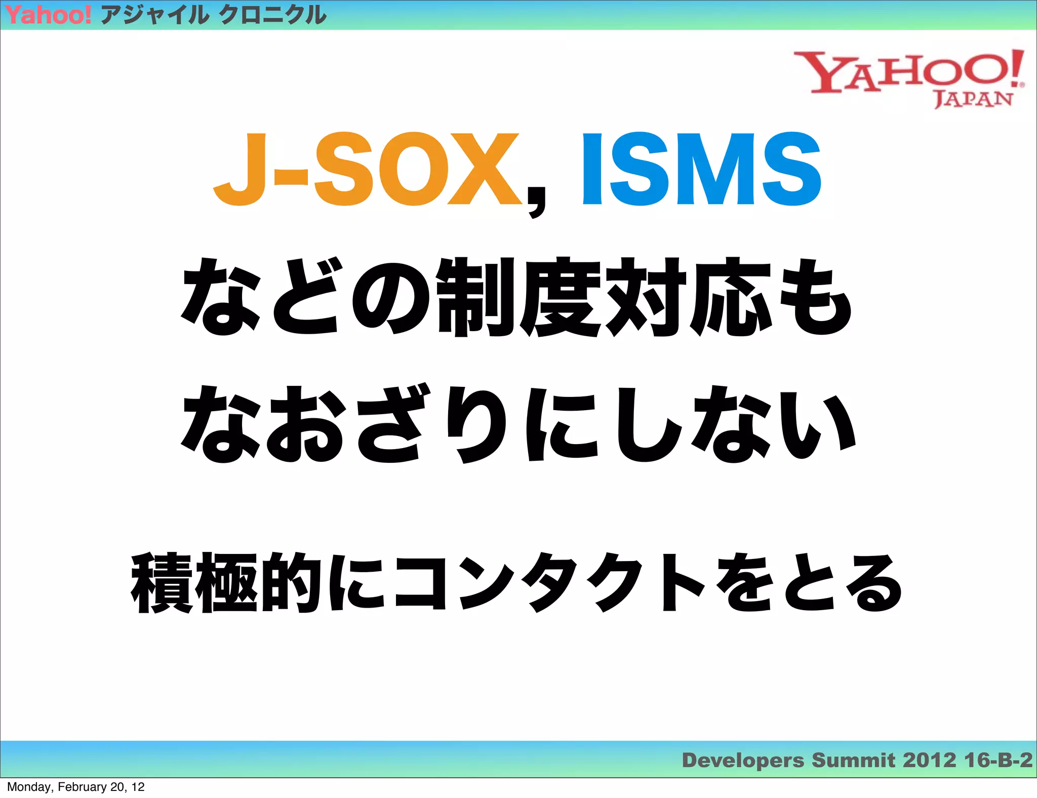 Yahoo! アジャイル クロニクル




                          J-SOX, ISMS
                          などの制度対応も
                          なおざりにしない
                    積極的にコンタクトをとる

                                  Developers Summit 2012 16-B-2
Monday, February 20, 12
 