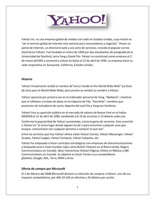 Yahoo! Inc. es una empresa global de medios con sede en Estados Unidos, cuya misión es
"ser el servicio global de Internet más esencial para consumidores y negocios". Posee un
portal de Internet, un directorio web y una serie de servicios, incluido el popular correo
electrónico Yahoo!. Fue fundada en enero de 1994 por dos estudiantes de postgrado de la
Universidad de Stanford, Jerry Yang y David Filo. Yahoo! se constituyó como empresa el 2
de marzo de1995 y comenzó a cotizar en bolsa el 12 de abril de 1996. La empresa tiene su
sede corporativa en Sunnyvale, California, Estados Unidos.



Historia

Yahoo! inicialmente recibió el nombre de"Jerry's Guide to the World Wide Web" (La Guía
de Jerry para la World Wide Web), pero pronto se cambió su nombre a Yahoo!.

Yahoo! apareció por primera vez en el ordenador personal de Yang, "Akebono", mientras
que el software y la base de datos en la máquina de Filo, "Konishiki", nombres que
provienen de luchadores de sumo, deporte del cual Filo y Yang son fanáticos.

Yahoo! hizo su aparición pública en el mercado de valores de Nueva York en el índice
NASDAQ el 12 de abril de 1996, vendiendo 2,6 10 de acciones a 13 dólares cada una.
Conforme la popularidad de Yahoo! aumentaba, crecía la gama de servicios. Esto convirtió
a Yahoo! en "el único lugar donde alguien ha de ir para encontrar cualquier cosa que
busque, comunicarse con cualquier persona o comprar lo que sea".
Entre los servicios que hoy Yahoo! ofrece están Yahoo! Correo, Yahoo! Messenger, Yahoo!
Grupos, Yahoo! Juegos, Yahoo! Compras, Yahoo! Subastas, etc.
Yahoo! ha empezado a hacer contratos estratégicos con empresas de telecomunicaciones
y búsqueda local a nivel mundial, tales como British Telecom en el Reino Unido, Rogers
Communications en Canadá, Ideas Interactivas (Yahoo! Páginas Útiles) en México y SBC
Communications en Canadá. Su objetivo es hacer frente a sus competidores
globales; Google, AOL, Terra, MSN y otros.


Oferta de compra por Microsoft
El 1 de febrero del 2008 Microsoft declaró su intención de comprar a Yahoo!, uno de sus
mayores competidores, por 446 10 US$ en efectivo o 32 dólares por acción.


                                            1
 