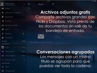 Conversaciones agrupadas
Los mensajes con un mismo
título se agrupan para que
puedas ver toda la cadena.
Archivos adjuntos gratis
Comparte archivos grandes con
Flickr y Dropbox. Vista previa de
los documentos sin salir de tu
bandeja de entrada.
 