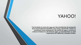 YAHOO!
Fue fundada en enero de 1994 por dos estudiantes de postgrado
de la Universidad de Stanford, JerryYang y David Filo.Yahoo! se
constituyó como empresa el 2 de marzo de 1995 y comenzó a
cotizar en bolsa el 12 de abril de 1996. La empresa tiene su sede
corporativa en California y Estados Unidos.
 
