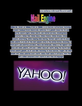 นาย เขตโสภณ จาติกานนท์ ชั้น ม.5/4 เลขที่ 6
Yahoo Inc. (Simply as Yahoo!,styled as YAHOO!) is an
American multinational technology company headquartered inSunnyvale, California. It is
globally known for its Web portal, search engine Yahoo! Search, and related services,
includingYahoo! Directory, Yahoo! Mail, Yahoo! News, Yahoo! Finance, Yahoo!
Groups, Yahoo! Answers, advertising, online mapping,video sharing, fantasy sports and
its social media website. It is one of the most popular sites in the United States.
According to third-party web analytics providers, Alexa and SimilarWeb, Yahoo! is the
highest-read news and media website, with over 7 billion views per month, being the
fourth most visited website globally, as of June 2015. According to news sources,
roughly 700 million people visit Yahoo websites every month. Yahoo itself claims it
attracts "more than half a billion consumers every month in more than 30 languages.
 