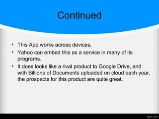 Continued
• This App works across devices,
• Yahoo can embed this as a service in many of its
programs.
• It does looks like a rival product to Google Drive, and
with Billions of Documents uploaded on cloud each year,
the prospects for this product are quite great.
 