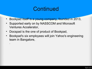 Continued
• Bookpad itself is a young company, founded in 2013,
• Supported early on by NASSCOM and Microsoft
Ventures Accelerator,
• Docspad is the one of product of Bookpad,
• Bookpad's six employees will join Yahoo's engineering
team in Bangalore,
.
 