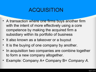ACQUISITION
• A transaction where one firms buys another firm
with the intent of more effectively using a core
competence by making the acquired firm a
subsidiary within its portfolio of business
• It also known as a takeover or a buyout
• It is the buying of one company by another.
• In acquisition two companies are combine together
to form a new company altogether.
• Example: Company A+ Company B= Company A.
 