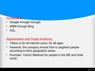 Competitors:
• Google through iGoogle
• MSM through Bing
• AOL
Segmentation and Target Audience:
• Yahoo is for all internet users; for all ages.
• However, the company knows how to segment people
according to their geographic areas
• Example: Yahoo! Maktoub for people in the ME and Arab
world
 