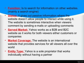 • Function: Is to search for information on other websites.
(mainly a search engine)
• Status: it gives out passive information where the
website doesn’t allow people to interact while using it.
The website is sometimes interactive when viewers
comment by sending e-mails or uploading comments
• Served Market: Yahoo works as a B2B and B2C
website as it works for both viewers either customers or
companies
• Market Coverage: The website is an international
website that provides services for all viewers all over the
world
• Entity Type: Yahoo is a sole proprietor that works
individually without having a partner
 